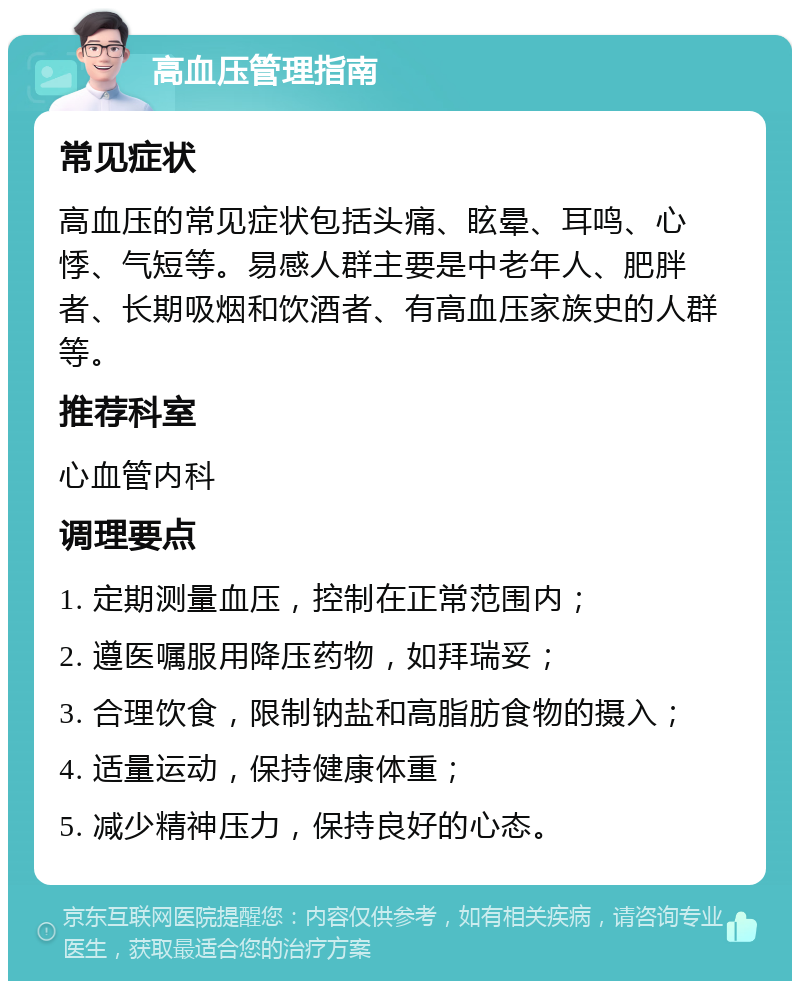 高血压管理指南 常见症状 高血压的常见症状包括头痛、眩晕、耳鸣、心悸、气短等。易感人群主要是中老年人、肥胖者、长期吸烟和饮酒者、有高血压家族史的人群等。 推荐科室 心血管内科 调理要点 1. 定期测量血压，控制在正常范围内； 2. 遵医嘱服用降压药物，如拜瑞妥； 3. 合理饮食，限制钠盐和高脂肪食物的摄入； 4. 适量运动，保持健康体重； 5. 减少精神压力，保持良好的心态。