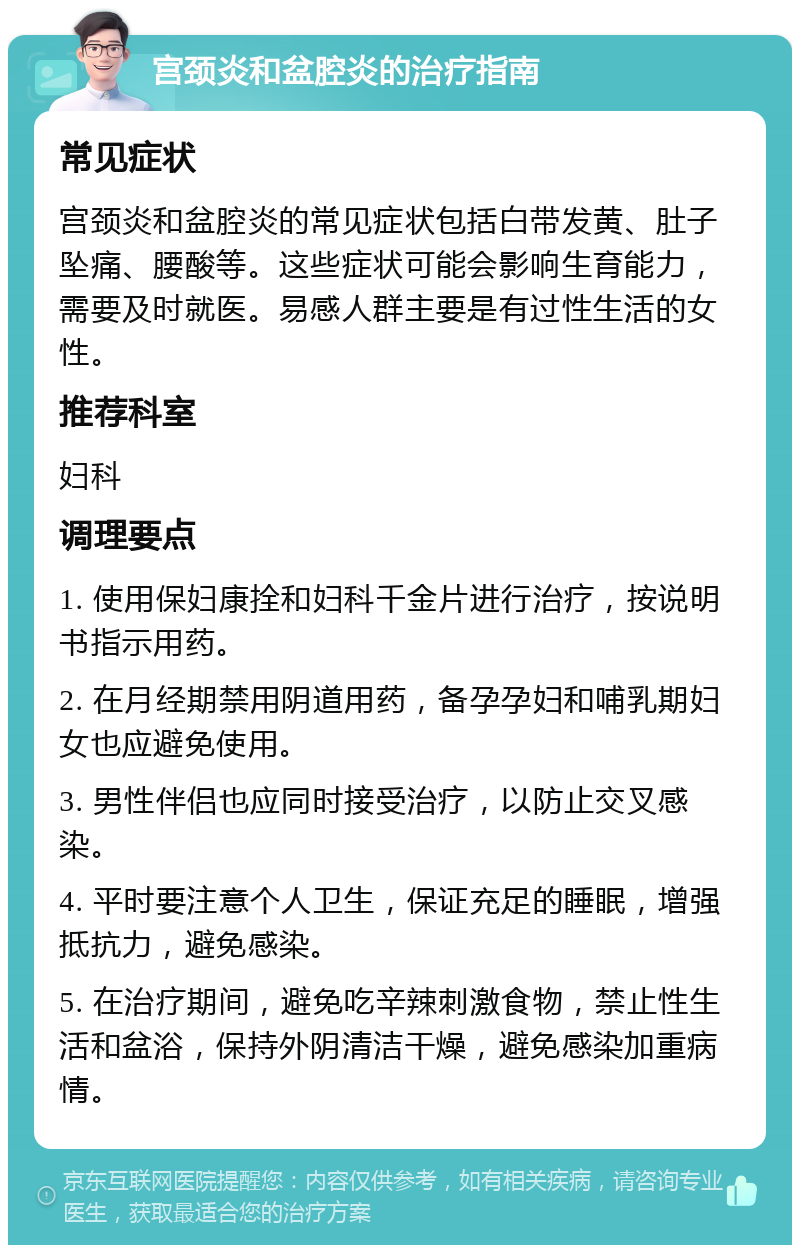 宫颈炎和盆腔炎的治疗指南 常见症状 宫颈炎和盆腔炎的常见症状包括白带发黄、肚子坠痛、腰酸等。这些症状可能会影响生育能力，需要及时就医。易感人群主要是有过性生活的女性。 推荐科室 妇科 调理要点 1. 使用保妇康拴和妇科千金片进行治疗，按说明书指示用药。 2. 在月经期禁用阴道用药，备孕孕妇和哺乳期妇女也应避免使用。 3. 男性伴侣也应同时接受治疗，以防止交叉感染。 4. 平时要注意个人卫生，保证充足的睡眠，增强抵抗力，避免感染。 5. 在治疗期间，避免吃辛辣刺激食物，禁止性生活和盆浴，保持外阴清洁干燥，避免感染加重病情。