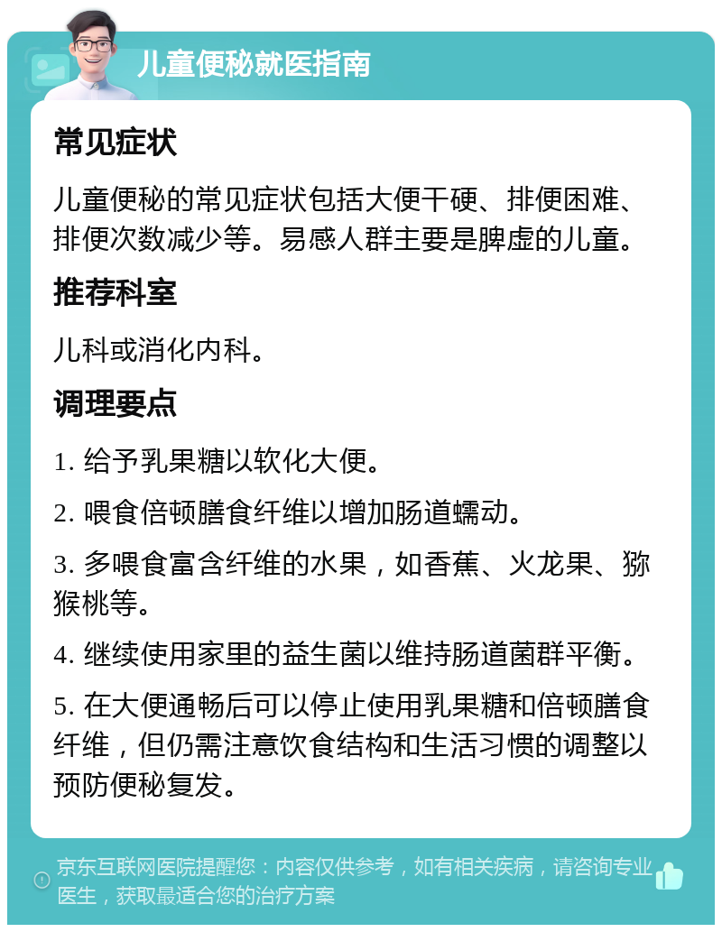 儿童便秘就医指南 常见症状 儿童便秘的常见症状包括大便干硬、排便困难、排便次数减少等。易感人群主要是脾虚的儿童。 推荐科室 儿科或消化内科。 调理要点 1. 给予乳果糖以软化大便。 2. 喂食倍顿膳食纤维以增加肠道蠕动。 3. 多喂食富含纤维的水果，如香蕉、火龙果、猕猴桃等。 4. 继续使用家里的益生菌以维持肠道菌群平衡。 5. 在大便通畅后可以停止使用乳果糖和倍顿膳食纤维，但仍需注意饮食结构和生活习惯的调整以预防便秘复发。