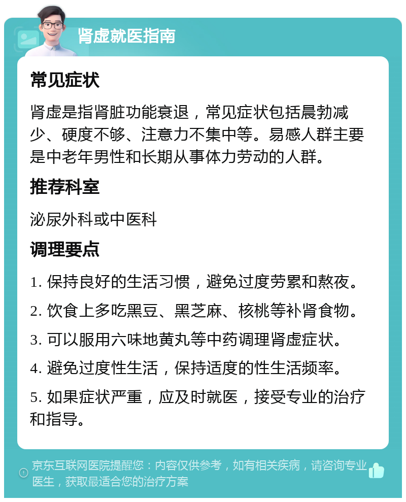 肾虚就医指南 常见症状 肾虚是指肾脏功能衰退，常见症状包括晨勃减少、硬度不够、注意力不集中等。易感人群主要是中老年男性和长期从事体力劳动的人群。 推荐科室 泌尿外科或中医科 调理要点 1. 保持良好的生活习惯，避免过度劳累和熬夜。 2. 饮食上多吃黑豆、黑芝麻、核桃等补肾食物。 3. 可以服用六味地黄丸等中药调理肾虚症状。 4. 避免过度性生活，保持适度的性生活频率。 5. 如果症状严重，应及时就医，接受专业的治疗和指导。