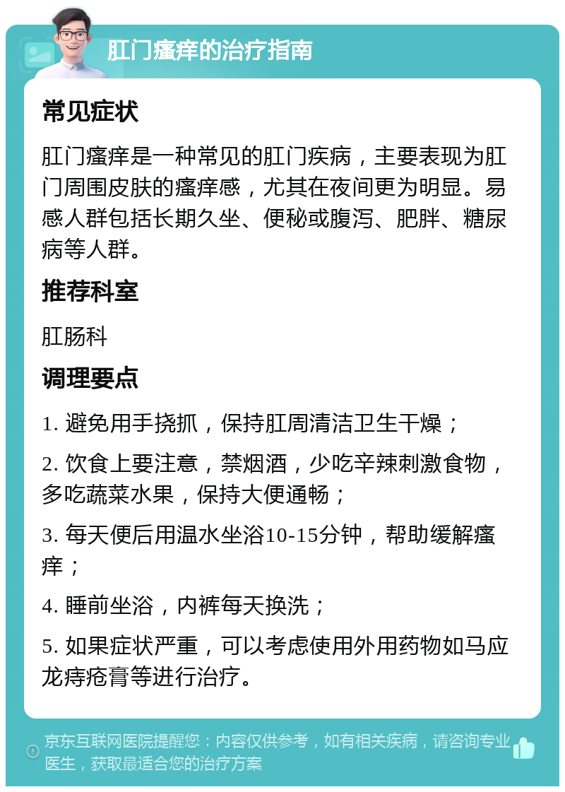 肛门瘙痒的治疗指南 常见症状 肛门瘙痒是一种常见的肛门疾病，主要表现为肛门周围皮肤的瘙痒感，尤其在夜间更为明显。易感人群包括长期久坐、便秘或腹泻、肥胖、糖尿病等人群。 推荐科室 肛肠科 调理要点 1. 避免用手挠抓，保持肛周清洁卫生干燥； 2. 饮食上要注意，禁烟酒，少吃辛辣刺激食物，多吃蔬菜水果，保持大便通畅； 3. 每天便后用温水坐浴10-15分钟，帮助缓解瘙痒； 4. 睡前坐浴，内裤每天换洗； 5. 如果症状严重，可以考虑使用外用药物如马应龙痔疮膏等进行治疗。