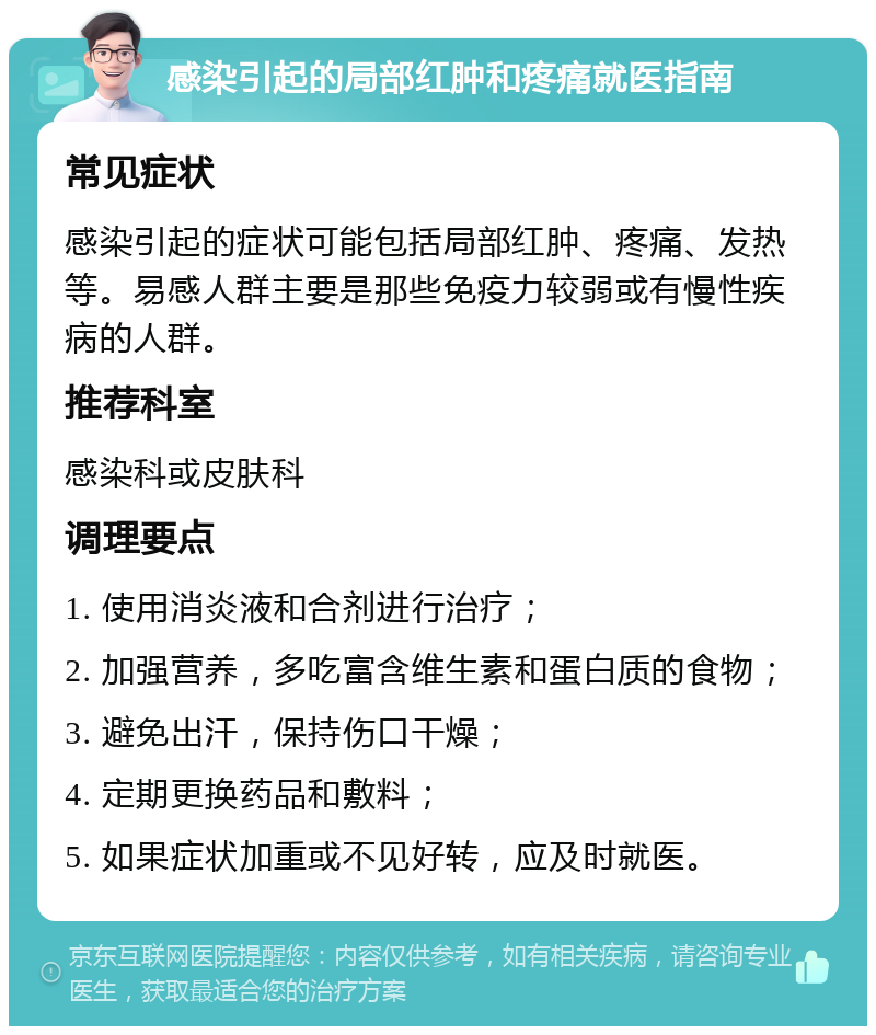 感染引起的局部红肿和疼痛就医指南 常见症状 感染引起的症状可能包括局部红肿、疼痛、发热等。易感人群主要是那些免疫力较弱或有慢性疾病的人群。 推荐科室 感染科或皮肤科 调理要点 1. 使用消炎液和合剂进行治疗； 2. 加强营养，多吃富含维生素和蛋白质的食物； 3. 避免出汗，保持伤口干燥； 4. 定期更换药品和敷料； 5. 如果症状加重或不见好转，应及时就医。