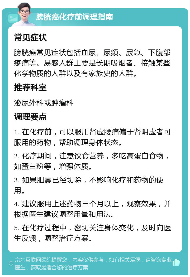 膀胱癌化疗前调理指南 常见症状 膀胱癌常见症状包括血尿、尿频、尿急、下腹部疼痛等。易感人群主要是长期吸烟者、接触某些化学物质的人群以及有家族史的人群。 推荐科室 泌尿外科或肿瘤科 调理要点 1. 在化疗前，可以服用肾虚腰痛偏于肾阴虚者可服用的药物，帮助调理身体状态。 2. 化疗期间，注意饮食营养，多吃高蛋白食物，如蛋白粉等，增强体质。 3. 如果胆囊已经切除，不影响化疗和药物的使用。 4. 建议服用上述药物三个月以上，观察效果，并根据医生建议调整用量和用法。 5. 在化疗过程中，密切关注身体变化，及时向医生反馈，调整治疗方案。