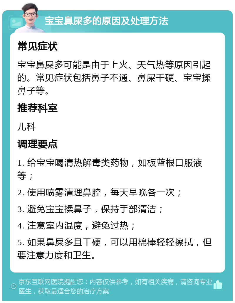 宝宝鼻屎多的原因及处理方法 常见症状 宝宝鼻屎多可能是由于上火、天气热等原因引起的。常见症状包括鼻子不通、鼻屎干硬、宝宝揉鼻子等。 推荐科室 儿科 调理要点 1. 给宝宝喝清热解毒类药物，如板蓝根口服液等； 2. 使用喷雾清理鼻腔，每天早晚各一次； 3. 避免宝宝揉鼻子，保持手部清洁； 4. 注意室内温度，避免过热； 5. 如果鼻屎多且干硬，可以用棉棒轻轻擦拭，但要注意力度和卫生。