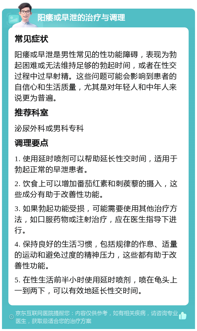 阳痿或早泄的治疗与调理 常见症状 阳痿或早泄是男性常见的性功能障碍，表现为勃起困难或无法维持足够的勃起时间，或者在性交过程中过早射精。这些问题可能会影响到患者的自信心和生活质量，尤其是对年轻人和中年人来说更为普遍。 推荐科室 泌尿外科或男科专科 调理要点 1. 使用延时喷剂可以帮助延长性交时间，适用于勃起正常的早泄患者。 2. 饮食上可以增加番茄红素和刺蒺藜的摄入，这些成分有助于改善性功能。 3. 如果勃起功能受损，可能需要使用其他治疗方法，如口服药物或注射治疗，应在医生指导下进行。 4. 保持良好的生活习惯，包括规律的作息、适量的运动和避免过度的精神压力，这些都有助于改善性功能。 5. 在性生活前半小时使用延时喷剂，喷在龟头上一到两下，可以有效地延长性交时间。