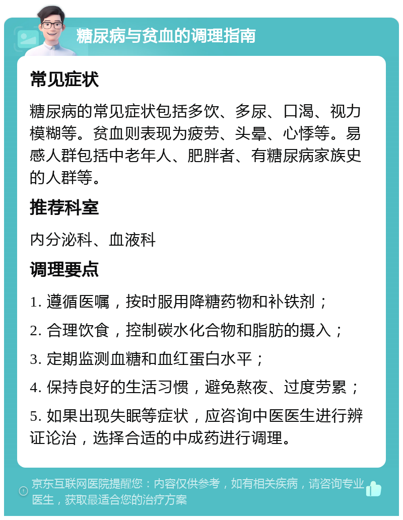 糖尿病与贫血的调理指南 常见症状 糖尿病的常见症状包括多饮、多尿、口渴、视力模糊等。贫血则表现为疲劳、头晕、心悸等。易感人群包括中老年人、肥胖者、有糖尿病家族史的人群等。 推荐科室 内分泌科、血液科 调理要点 1. 遵循医嘱，按时服用降糖药物和补铁剂； 2. 合理饮食，控制碳水化合物和脂肪的摄入； 3. 定期监测血糖和血红蛋白水平； 4. 保持良好的生活习惯，避免熬夜、过度劳累； 5. 如果出现失眠等症状，应咨询中医医生进行辨证论治，选择合适的中成药进行调理。