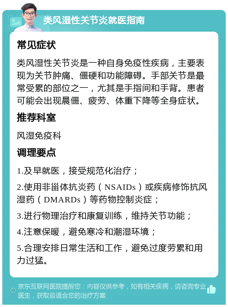 类风湿性关节炎就医指南 常见症状 类风湿性关节炎是一种自身免疫性疾病，主要表现为关节肿痛、僵硬和功能障碍。手部关节是最常受累的部位之一，尤其是手指间和手背。患者可能会出现晨僵、疲劳、体重下降等全身症状。 推荐科室 风湿免疫科 调理要点 1.及早就医，接受规范化治疗； 2.使用非甾体抗炎药（NSAIDs）或疾病修饰抗风湿药（DMARDs）等药物控制炎症； 3.进行物理治疗和康复训练，维持关节功能； 4.注意保暖，避免寒冷和潮湿环境； 5.合理安排日常生活和工作，避免过度劳累和用力过猛。