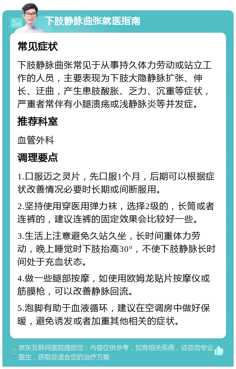 下肢静脉曲张就医指南 常见症状 下肢静脉曲张常见于从事持久体力劳动或站立工作的人员，主要表现为下肢大隐静脉扩张、伸长、迂曲，产生患肢酸胀、乏力、沉重等症状，严重者常伴有小腿溃疡或浅静脉炎等并发症。 推荐科室 血管外科 调理要点 1.口服迈之灵片，先口服1个月，后期可以根据症状改善情况必要时长期或间断服用。 2.坚持使用穿医用弹力袜，选择2级的，长筒或者连裤的，建议连裤的固定效果会比较好一些。 3.生活上注意避免久站久坐，长时间重体力劳动，晚上睡觉时下肢抬高30°，不使下肢静脉长时间处于充血状态。 4.做一些腿部按摩，如使用欧姆龙贴片按摩仪或筋膜枪，可以改善静脉回流。 5.泡脚有助于血液循环，建议在空调房中做好保暖，避免诱发或者加重其他相关的症状。