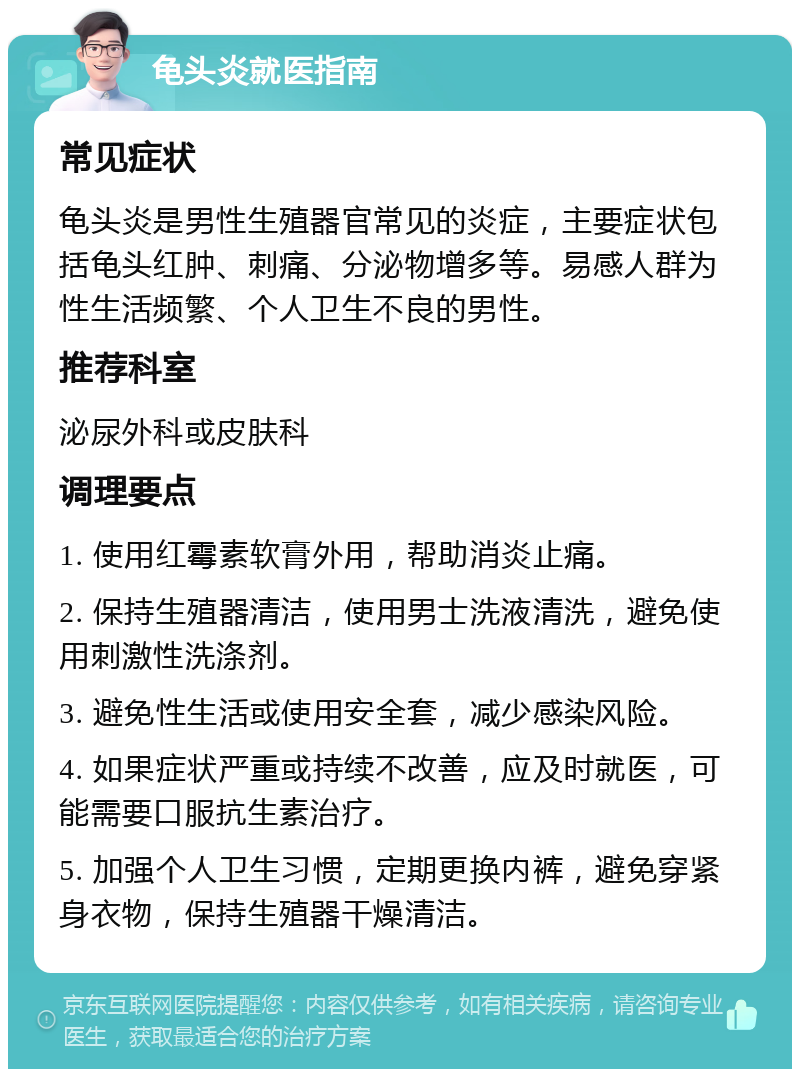 龟头炎就医指南 常见症状 龟头炎是男性生殖器官常见的炎症，主要症状包括龟头红肿、刺痛、分泌物增多等。易感人群为性生活频繁、个人卫生不良的男性。 推荐科室 泌尿外科或皮肤科 调理要点 1. 使用红霉素软膏外用，帮助消炎止痛。 2. 保持生殖器清洁，使用男士洗液清洗，避免使用刺激性洗涤剂。 3. 避免性生活或使用安全套，减少感染风险。 4. 如果症状严重或持续不改善，应及时就医，可能需要口服抗生素治疗。 5. 加强个人卫生习惯，定期更换内裤，避免穿紧身衣物，保持生殖器干燥清洁。