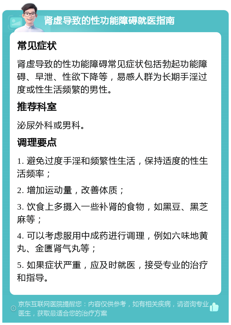 肾虚导致的性功能障碍就医指南 常见症状 肾虚导致的性功能障碍常见症状包括勃起功能障碍、早泄、性欲下降等，易感人群为长期手淫过度或性生活频繁的男性。 推荐科室 泌尿外科或男科。 调理要点 1. 避免过度手淫和频繁性生活，保持适度的性生活频率； 2. 增加运动量，改善体质； 3. 饮食上多摄入一些补肾的食物，如黑豆、黑芝麻等； 4. 可以考虑服用中成药进行调理，例如六味地黄丸、金匮肾气丸等； 5. 如果症状严重，应及时就医，接受专业的治疗和指导。