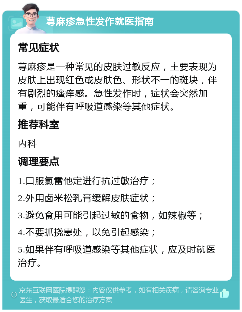 荨麻疹急性发作就医指南 常见症状 荨麻疹是一种常见的皮肤过敏反应，主要表现为皮肤上出现红色或皮肤色、形状不一的斑块，伴有剧烈的瘙痒感。急性发作时，症状会突然加重，可能伴有呼吸道感染等其他症状。 推荐科室 内科 调理要点 1.口服氯雷他定进行抗过敏治疗； 2.外用卤米松乳膏缓解皮肤症状； 3.避免食用可能引起过敏的食物，如辣椒等； 4.不要抓挠患处，以免引起感染； 5.如果伴有呼吸道感染等其他症状，应及时就医治疗。