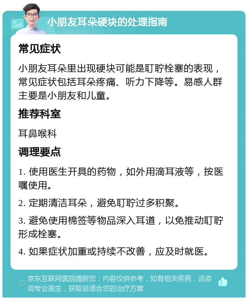 小朋友耳朵硬块的处理指南 常见症状 小朋友耳朵里出现硬块可能是耵聍栓塞的表现，常见症状包括耳朵疼痛、听力下降等。易感人群主要是小朋友和儿童。 推荐科室 耳鼻喉科 调理要点 1. 使用医生开具的药物，如外用滴耳液等，按医嘱使用。 2. 定期清洁耳朵，避免耵聍过多积聚。 3. 避免使用棉签等物品深入耳道，以免推动耵聍形成栓塞。 4. 如果症状加重或持续不改善，应及时就医。