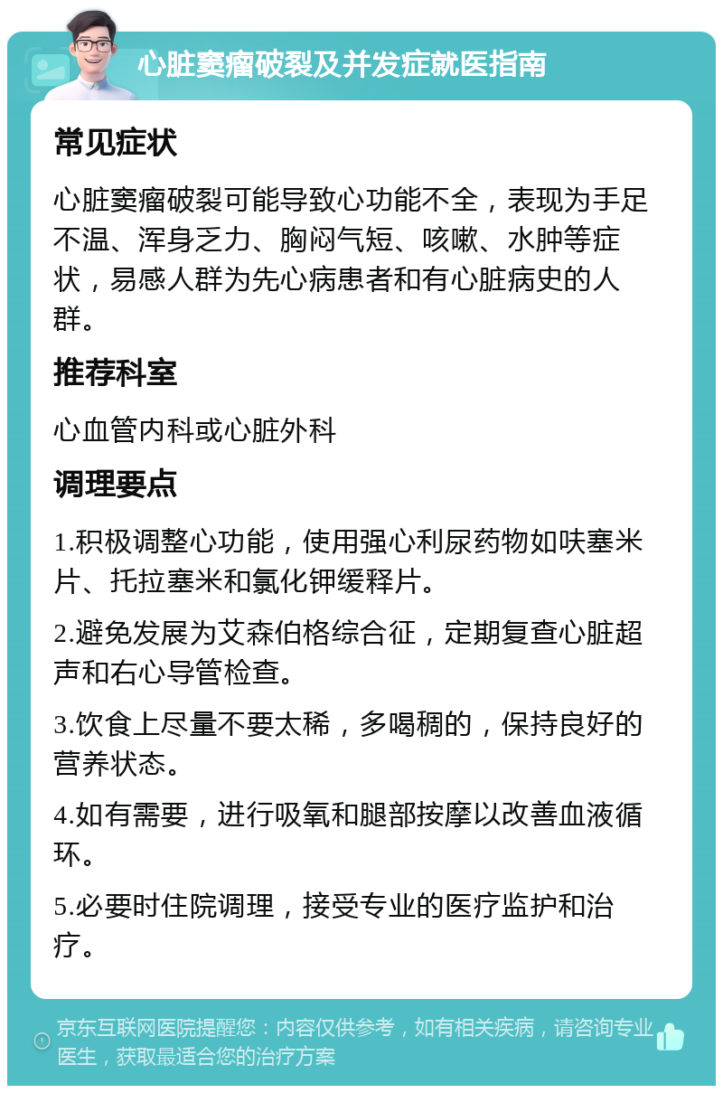 心脏窦瘤破裂及并发症就医指南 常见症状 心脏窦瘤破裂可能导致心功能不全，表现为手足不温、浑身乏力、胸闷气短、咳嗽、水肿等症状，易感人群为先心病患者和有心脏病史的人群。 推荐科室 心血管内科或心脏外科 调理要点 1.积极调整心功能，使用强心利尿药物如呋塞米片、托拉塞米和氯化钾缓释片。 2.避免发展为艾森伯格综合征，定期复查心脏超声和右心导管检查。 3.饮食上尽量不要太稀，多喝稠的，保持良好的营养状态。 4.如有需要，进行吸氧和腿部按摩以改善血液循环。 5.必要时住院调理，接受专业的医疗监护和治疗。