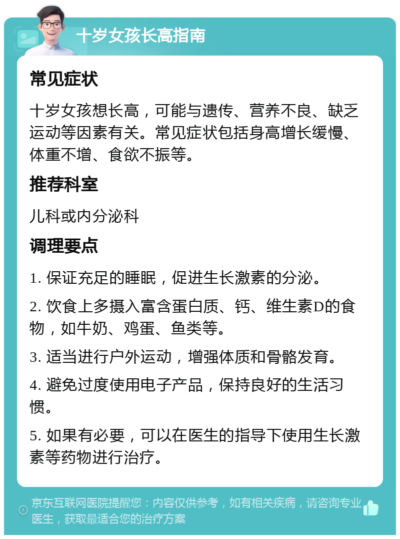 十岁女孩长高指南 常见症状 十岁女孩想长高，可能与遗传、营养不良、缺乏运动等因素有关。常见症状包括身高增长缓慢、体重不增、食欲不振等。 推荐科室 儿科或内分泌科 调理要点 1. 保证充足的睡眠，促进生长激素的分泌。 2. 饮食上多摄入富含蛋白质、钙、维生素D的食物，如牛奶、鸡蛋、鱼类等。 3. 适当进行户外运动，增强体质和骨骼发育。 4. 避免过度使用电子产品，保持良好的生活习惯。 5. 如果有必要，可以在医生的指导下使用生长激素等药物进行治疗。