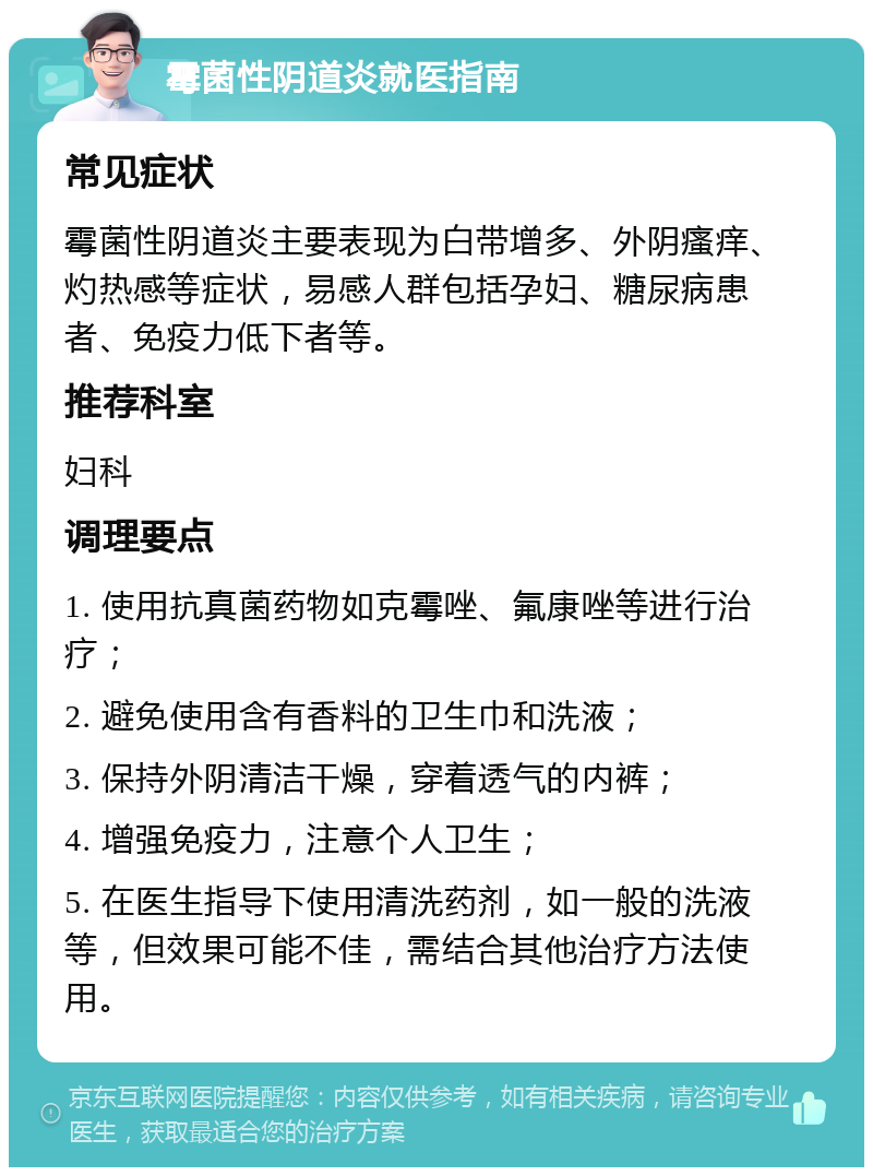 霉菌性阴道炎就医指南 常见症状 霉菌性阴道炎主要表现为白带增多、外阴瘙痒、灼热感等症状，易感人群包括孕妇、糖尿病患者、免疫力低下者等。 推荐科室 妇科 调理要点 1. 使用抗真菌药物如克霉唑、氟康唑等进行治疗； 2. 避免使用含有香料的卫生巾和洗液； 3. 保持外阴清洁干燥，穿着透气的内裤； 4. 增强免疫力，注意个人卫生； 5. 在医生指导下使用清洗药剂，如一般的洗液等，但效果可能不佳，需结合其他治疗方法使用。