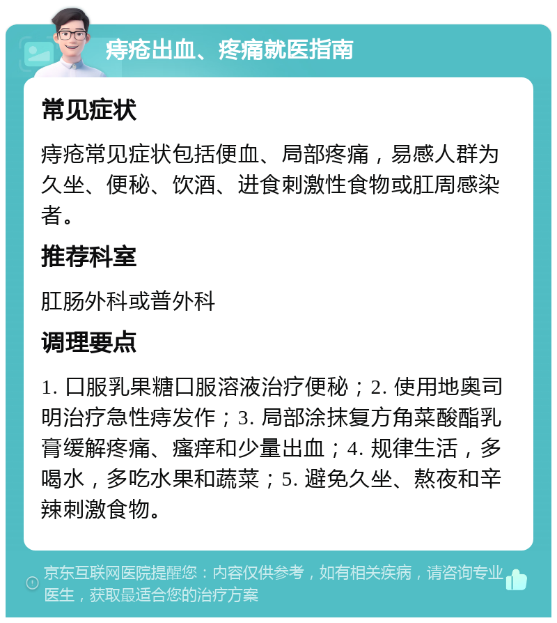 痔疮出血、疼痛就医指南 常见症状 痔疮常见症状包括便血、局部疼痛，易感人群为久坐、便秘、饮酒、进食刺激性食物或肛周感染者。 推荐科室 肛肠外科或普外科 调理要点 1. 口服乳果糖口服溶液治疗便秘；2. 使用地奥司明治疗急性痔发作；3. 局部涂抹复方角菜酸酯乳膏缓解疼痛、瘙痒和少量出血；4. 规律生活，多喝水，多吃水果和蔬菜；5. 避免久坐、熬夜和辛辣刺激食物。