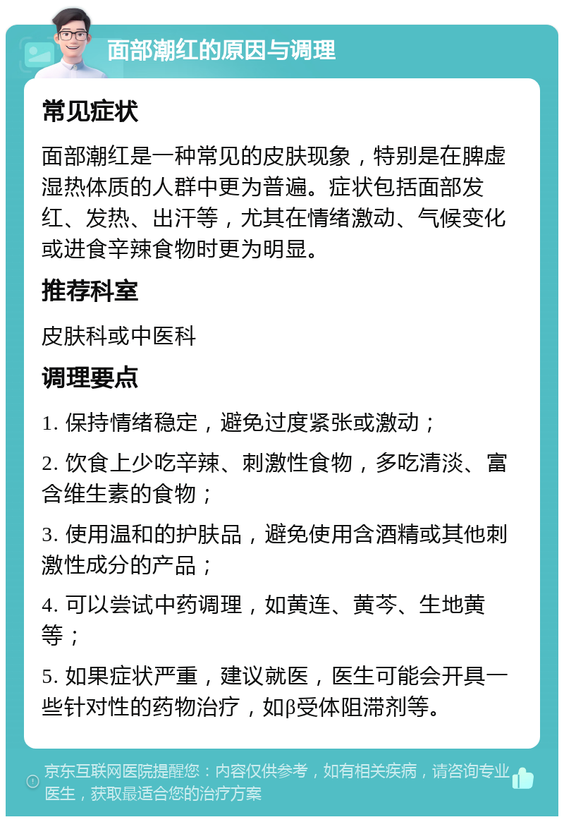 面部潮红的原因与调理 常见症状 面部潮红是一种常见的皮肤现象，特别是在脾虚湿热体质的人群中更为普遍。症状包括面部发红、发热、出汗等，尤其在情绪激动、气候变化或进食辛辣食物时更为明显。 推荐科室 皮肤科或中医科 调理要点 1. 保持情绪稳定，避免过度紧张或激动； 2. 饮食上少吃辛辣、刺激性食物，多吃清淡、富含维生素的食物； 3. 使用温和的护肤品，避免使用含酒精或其他刺激性成分的产品； 4. 可以尝试中药调理，如黄连、黄芩、生地黄等； 5. 如果症状严重，建议就医，医生可能会开具一些针对性的药物治疗，如β受体阻滞剂等。