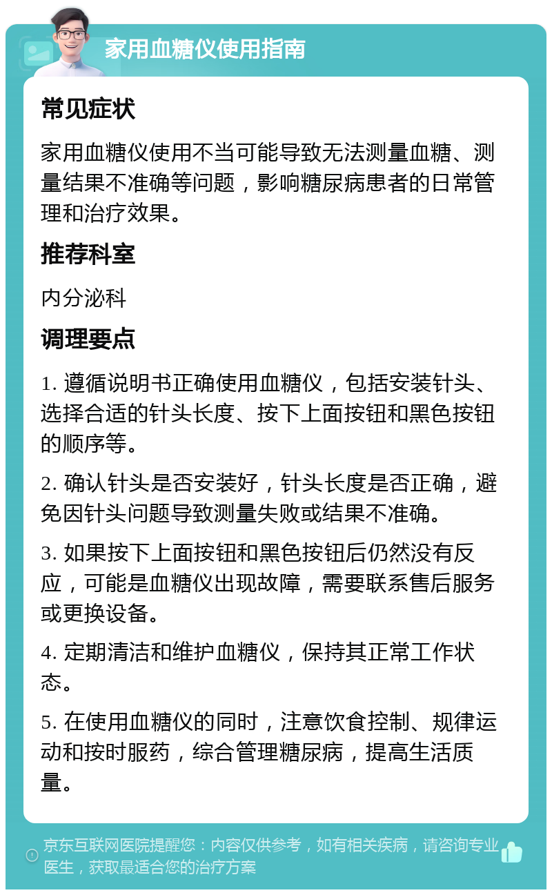 家用血糖仪使用指南 常见症状 家用血糖仪使用不当可能导致无法测量血糖、测量结果不准确等问题，影响糖尿病患者的日常管理和治疗效果。 推荐科室 内分泌科 调理要点 1. 遵循说明书正确使用血糖仪，包括安装针头、选择合适的针头长度、按下上面按钮和黑色按钮的顺序等。 2. 确认针头是否安装好，针头长度是否正确，避免因针头问题导致测量失败或结果不准确。 3. 如果按下上面按钮和黑色按钮后仍然没有反应，可能是血糖仪出现故障，需要联系售后服务或更换设备。 4. 定期清洁和维护血糖仪，保持其正常工作状态。 5. 在使用血糖仪的同时，注意饮食控制、规律运动和按时服药，综合管理糖尿病，提高生活质量。