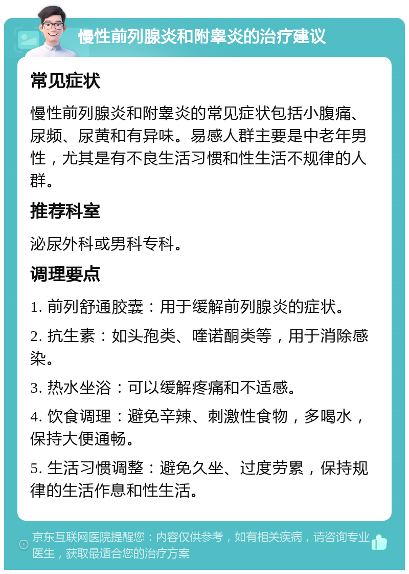 慢性前列腺炎和附睾炎的治疗建议 常见症状 慢性前列腺炎和附睾炎的常见症状包括小腹痛、尿频、尿黄和有异味。易感人群主要是中老年男性，尤其是有不良生活习惯和性生活不规律的人群。 推荐科室 泌尿外科或男科专科。 调理要点 1. 前列舒通胶囊：用于缓解前列腺炎的症状。 2. 抗生素：如头孢类、喹诺酮类等，用于消除感染。 3. 热水坐浴：可以缓解疼痛和不适感。 4. 饮食调理：避免辛辣、刺激性食物，多喝水，保持大便通畅。 5. 生活习惯调整：避免久坐、过度劳累，保持规律的生活作息和性生活。