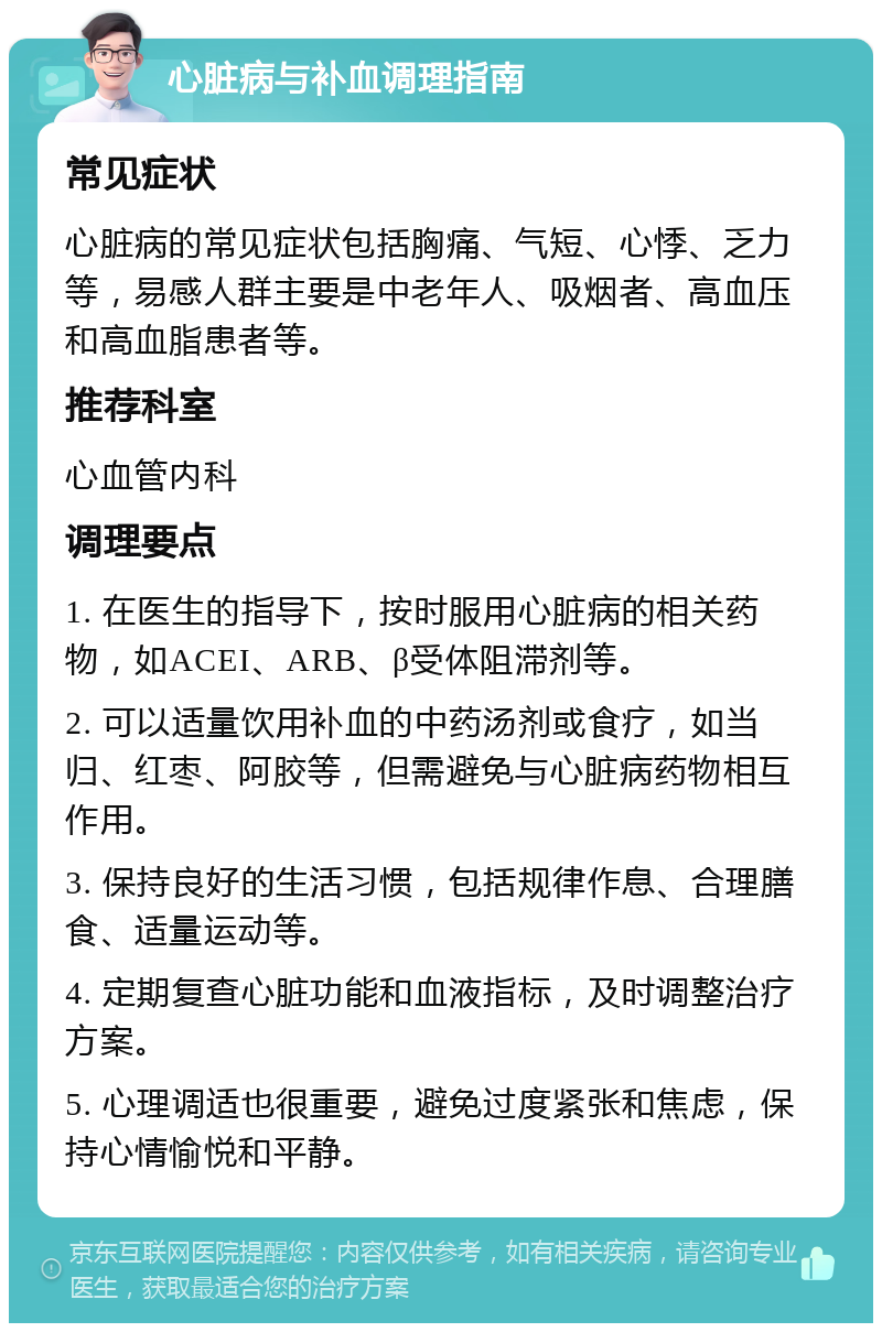 心脏病与补血调理指南 常见症状 心脏病的常见症状包括胸痛、气短、心悸、乏力等，易感人群主要是中老年人、吸烟者、高血压和高血脂患者等。 推荐科室 心血管内科 调理要点 1. 在医生的指导下，按时服用心脏病的相关药物，如ACEI、ARB、β受体阻滞剂等。 2. 可以适量饮用补血的中药汤剂或食疗，如当归、红枣、阿胶等，但需避免与心脏病药物相互作用。 3. 保持良好的生活习惯，包括规律作息、合理膳食、适量运动等。 4. 定期复查心脏功能和血液指标，及时调整治疗方案。 5. 心理调适也很重要，避免过度紧张和焦虑，保持心情愉悦和平静。