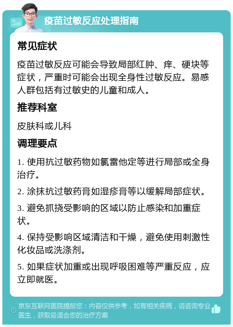 疫苗过敏反应处理指南 常见症状 疫苗过敏反应可能会导致局部红肿、痒、硬块等症状，严重时可能会出现全身性过敏反应。易感人群包括有过敏史的儿童和成人。 推荐科室 皮肤科或儿科 调理要点 1. 使用抗过敏药物如氯雷他定等进行局部或全身治疗。 2. 涂抹抗过敏药膏如湿疹膏等以缓解局部症状。 3. 避免抓挠受影响的区域以防止感染和加重症状。 4. 保持受影响区域清洁和干燥，避免使用刺激性化妆品或洗涤剂。 5. 如果症状加重或出现呼吸困难等严重反应，应立即就医。