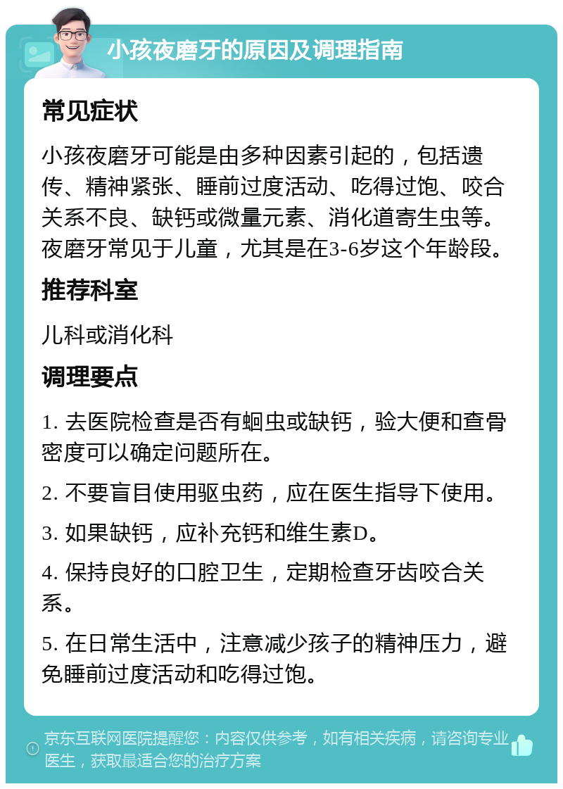 小孩夜磨牙的原因及调理指南 常见症状 小孩夜磨牙可能是由多种因素引起的，包括遗传、精神紧张、睡前过度活动、吃得过饱、咬合关系不良、缺钙或微量元素、消化道寄生虫等。夜磨牙常见于儿童，尤其是在3-6岁这个年龄段。 推荐科室 儿科或消化科 调理要点 1. 去医院检查是否有蛔虫或缺钙，验大便和查骨密度可以确定问题所在。 2. 不要盲目使用驱虫药，应在医生指导下使用。 3. 如果缺钙，应补充钙和维生素D。 4. 保持良好的口腔卫生，定期检查牙齿咬合关系。 5. 在日常生活中，注意减少孩子的精神压力，避免睡前过度活动和吃得过饱。