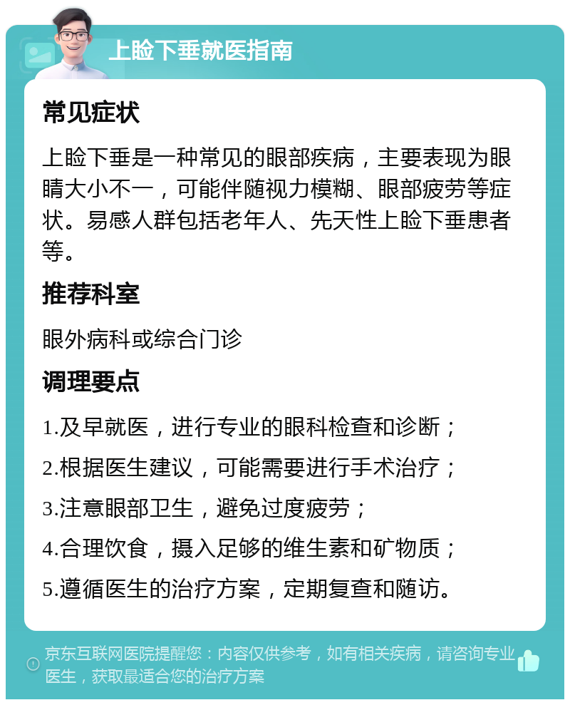 上睑下垂就医指南 常见症状 上睑下垂是一种常见的眼部疾病，主要表现为眼睛大小不一，可能伴随视力模糊、眼部疲劳等症状。易感人群包括老年人、先天性上睑下垂患者等。 推荐科室 眼外病科或综合门诊 调理要点 1.及早就医，进行专业的眼科检查和诊断； 2.根据医生建议，可能需要进行手术治疗； 3.注意眼部卫生，避免过度疲劳； 4.合理饮食，摄入足够的维生素和矿物质； 5.遵循医生的治疗方案，定期复查和随访。