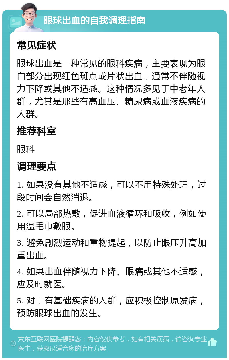 眼球出血的自我调理指南 常见症状 眼球出血是一种常见的眼科疾病，主要表现为眼白部分出现红色斑点或片状出血，通常不伴随视力下降或其他不适感。这种情况多见于中老年人群，尤其是那些有高血压、糖尿病或血液疾病的人群。 推荐科室 眼科 调理要点 1. 如果没有其他不适感，可以不用特殊处理，过段时间会自然消退。 2. 可以局部热敷，促进血液循环和吸收，例如使用温毛巾敷眼。 3. 避免剧烈运动和重物提起，以防止眼压升高加重出血。 4. 如果出血伴随视力下降、眼痛或其他不适感，应及时就医。 5. 对于有基础疾病的人群，应积极控制原发病，预防眼球出血的发生。