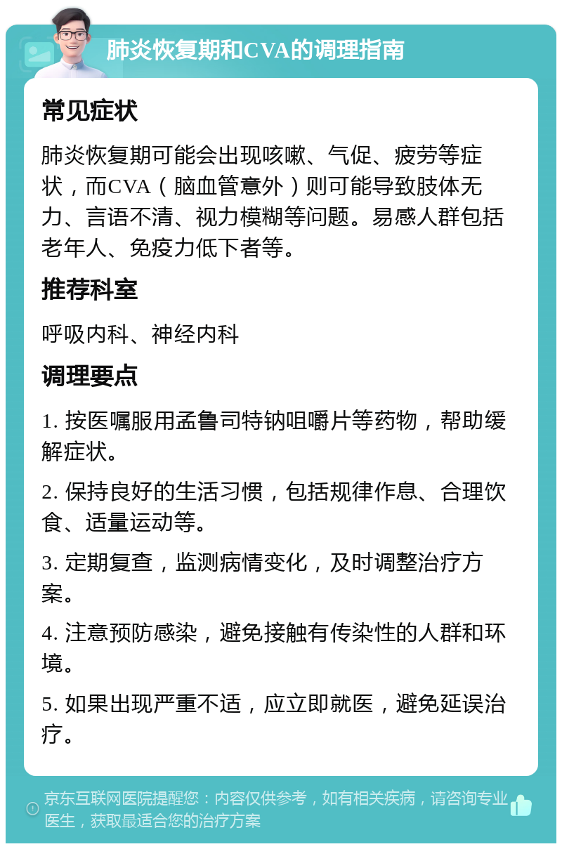 肺炎恢复期和CVA的调理指南 常见症状 肺炎恢复期可能会出现咳嗽、气促、疲劳等症状，而CVA（脑血管意外）则可能导致肢体无力、言语不清、视力模糊等问题。易感人群包括老年人、免疫力低下者等。 推荐科室 呼吸内科、神经内科 调理要点 1. 按医嘱服用孟鲁司特钠咀嚼片等药物，帮助缓解症状。 2. 保持良好的生活习惯，包括规律作息、合理饮食、适量运动等。 3. 定期复查，监测病情变化，及时调整治疗方案。 4. 注意预防感染，避免接触有传染性的人群和环境。 5. 如果出现严重不适，应立即就医，避免延误治疗。