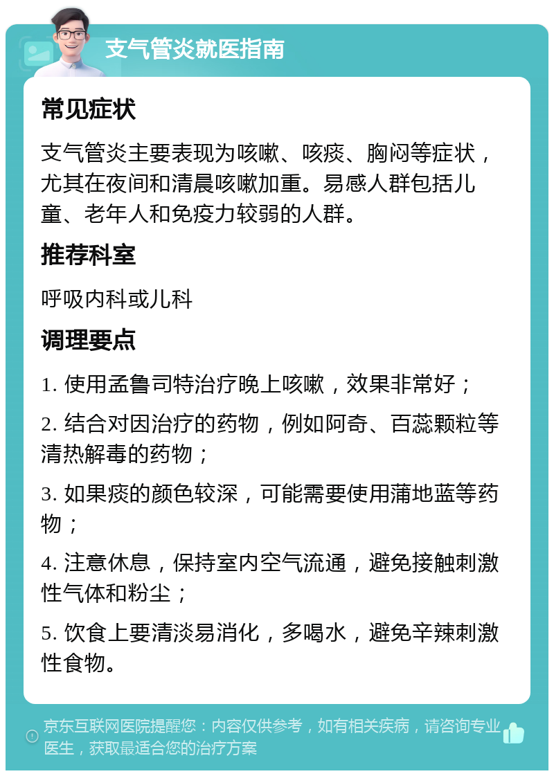 支气管炎就医指南 常见症状 支气管炎主要表现为咳嗽、咳痰、胸闷等症状，尤其在夜间和清晨咳嗽加重。易感人群包括儿童、老年人和免疫力较弱的人群。 推荐科室 呼吸内科或儿科 调理要点 1. 使用孟鲁司特治疗晚上咳嗽，效果非常好； 2. 结合对因治疗的药物，例如阿奇、百蕊颗粒等清热解毒的药物； 3. 如果痰的颜色较深，可能需要使用蒲地蓝等药物； 4. 注意休息，保持室内空气流通，避免接触刺激性气体和粉尘； 5. 饮食上要清淡易消化，多喝水，避免辛辣刺激性食物。