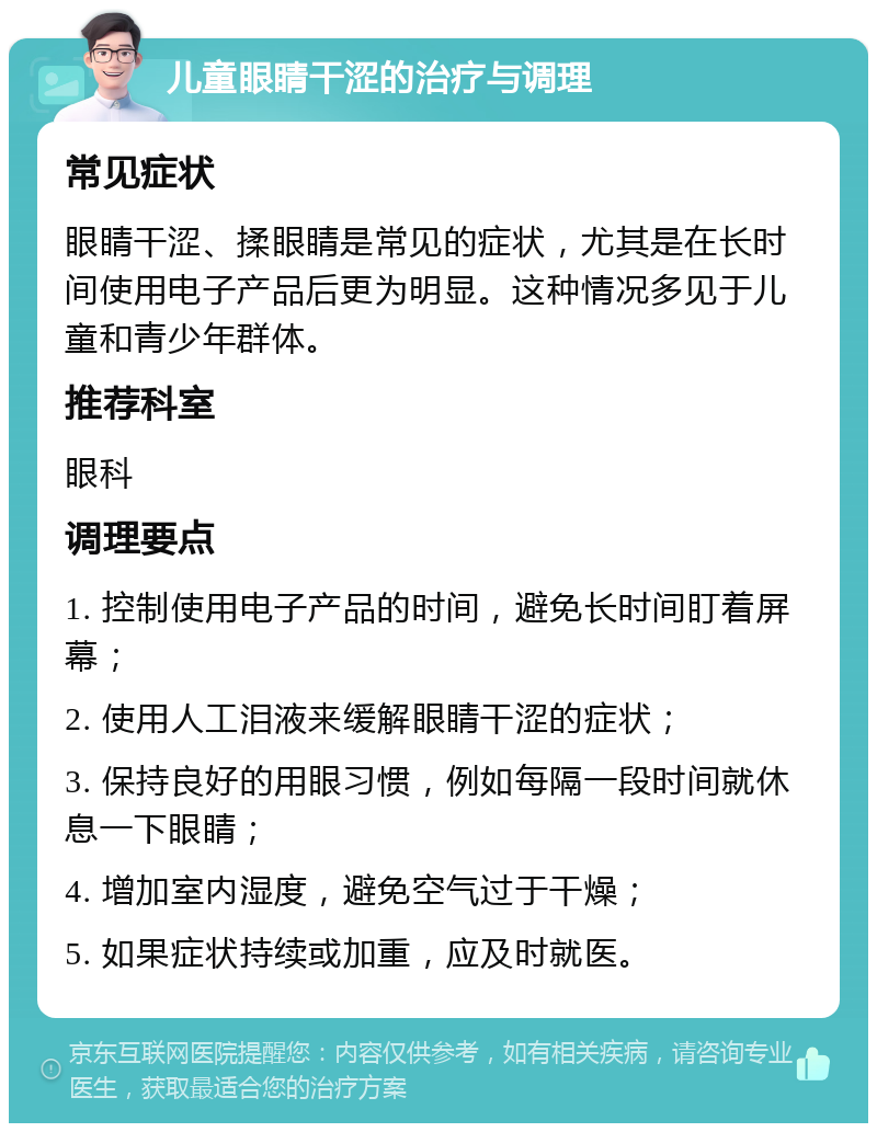 儿童眼睛干涩的治疗与调理 常见症状 眼睛干涩、揉眼睛是常见的症状，尤其是在长时间使用电子产品后更为明显。这种情况多见于儿童和青少年群体。 推荐科室 眼科 调理要点 1. 控制使用电子产品的时间，避免长时间盯着屏幕； 2. 使用人工泪液来缓解眼睛干涩的症状； 3. 保持良好的用眼习惯，例如每隔一段时间就休息一下眼睛； 4. 增加室内湿度，避免空气过于干燥； 5. 如果症状持续或加重，应及时就医。