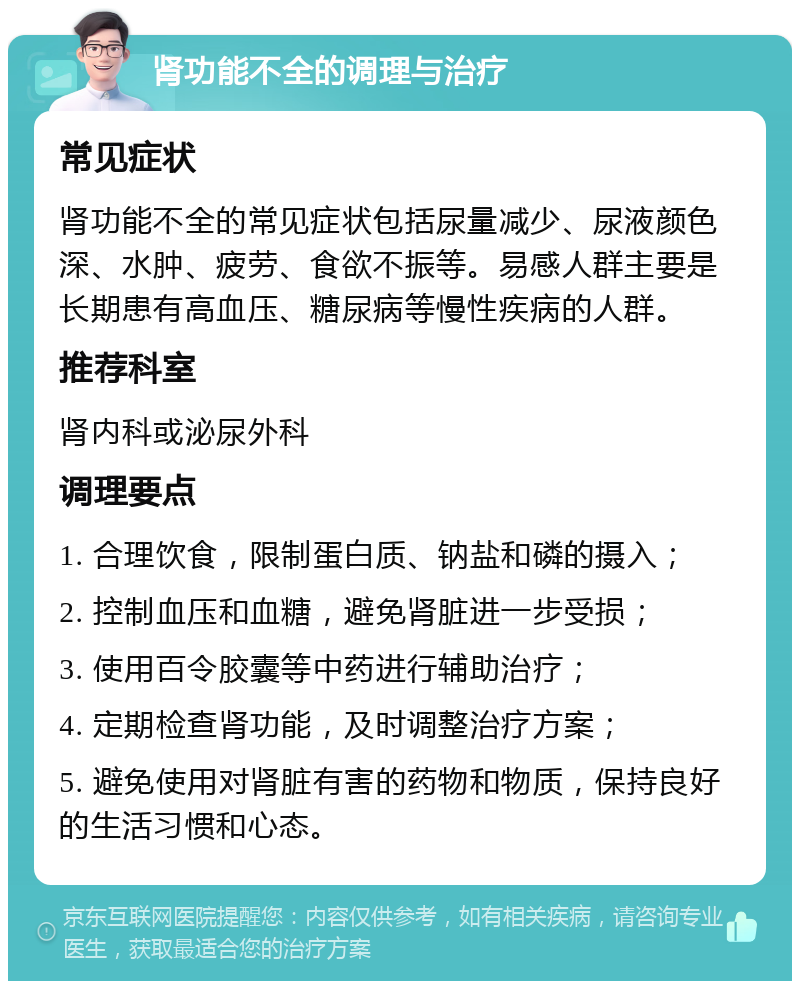 肾功能不全的调理与治疗 常见症状 肾功能不全的常见症状包括尿量减少、尿液颜色深、水肿、疲劳、食欲不振等。易感人群主要是长期患有高血压、糖尿病等慢性疾病的人群。 推荐科室 肾内科或泌尿外科 调理要点 1. 合理饮食，限制蛋白质、钠盐和磷的摄入； 2. 控制血压和血糖，避免肾脏进一步受损； 3. 使用百令胶囊等中药进行辅助治疗； 4. 定期检查肾功能，及时调整治疗方案； 5. 避免使用对肾脏有害的药物和物质，保持良好的生活习惯和心态。