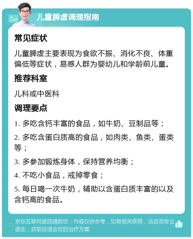 儿童脾虚调理指南 常见症状 儿童脾虚主要表现为食欲不振、消化不良、体重偏低等症状，易感人群为婴幼儿和学龄前儿童。 推荐科室 儿科或中医科 调理要点 1. 多吃含钙丰富的食品，如牛奶、豆制品等； 2. 多吃含蛋白质高的食品，如肉类、鱼类、蛋类等； 3. 多参加锻炼身体，保持营养均衡； 4. 不吃小食品，戒掉零食； 5. 每日喝一次牛奶，辅助以含蛋白质丰富的以及含钙高的食品。