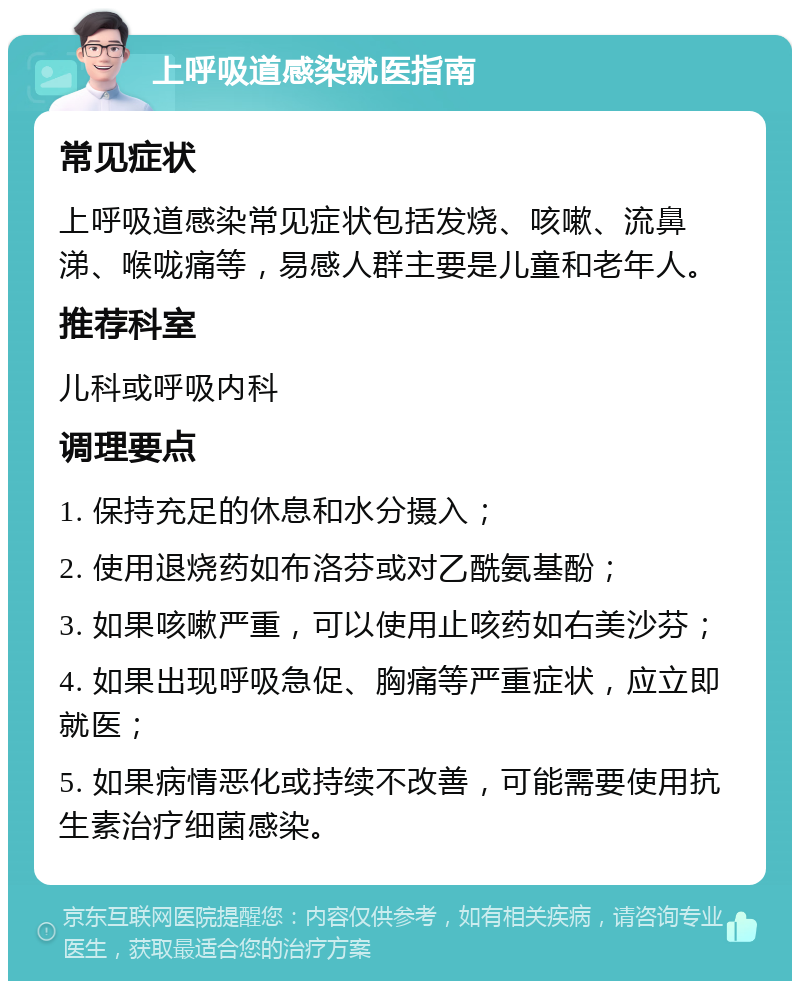 上呼吸道感染就医指南 常见症状 上呼吸道感染常见症状包括发烧、咳嗽、流鼻涕、喉咙痛等，易感人群主要是儿童和老年人。 推荐科室 儿科或呼吸内科 调理要点 1. 保持充足的休息和水分摄入； 2. 使用退烧药如布洛芬或对乙酰氨基酚； 3. 如果咳嗽严重，可以使用止咳药如右美沙芬； 4. 如果出现呼吸急促、胸痛等严重症状，应立即就医； 5. 如果病情恶化或持续不改善，可能需要使用抗生素治疗细菌感染。