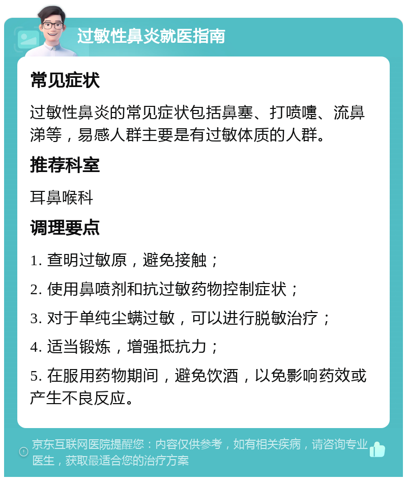 过敏性鼻炎就医指南 常见症状 过敏性鼻炎的常见症状包括鼻塞、打喷嚏、流鼻涕等，易感人群主要是有过敏体质的人群。 推荐科室 耳鼻喉科 调理要点 1. 查明过敏原，避免接触； 2. 使用鼻喷剂和抗过敏药物控制症状； 3. 对于单纯尘螨过敏，可以进行脱敏治疗； 4. 适当锻炼，增强抵抗力； 5. 在服用药物期间，避免饮酒，以免影响药效或产生不良反应。