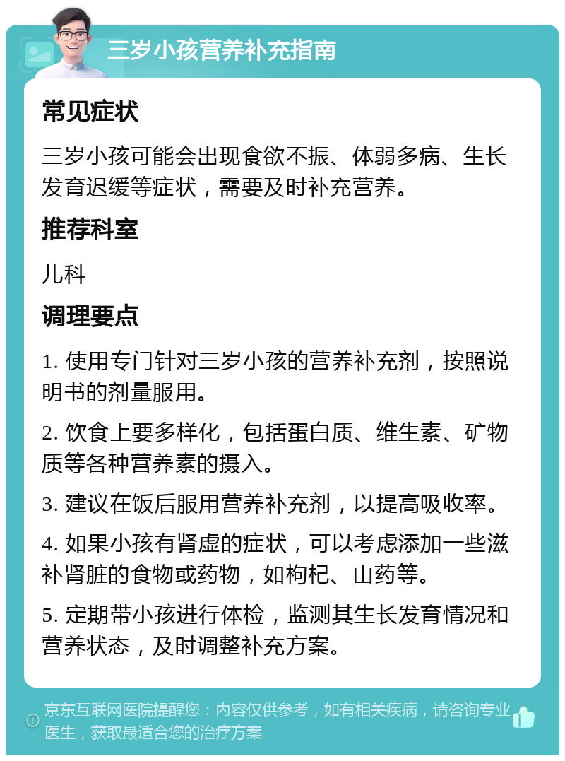 三岁小孩营养补充指南 常见症状 三岁小孩可能会出现食欲不振、体弱多病、生长发育迟缓等症状，需要及时补充营养。 推荐科室 儿科 调理要点 1. 使用专门针对三岁小孩的营养补充剂，按照说明书的剂量服用。 2. 饮食上要多样化，包括蛋白质、维生素、矿物质等各种营养素的摄入。 3. 建议在饭后服用营养补充剂，以提高吸收率。 4. 如果小孩有肾虚的症状，可以考虑添加一些滋补肾脏的食物或药物，如枸杞、山药等。 5. 定期带小孩进行体检，监测其生长发育情况和营养状态，及时调整补充方案。