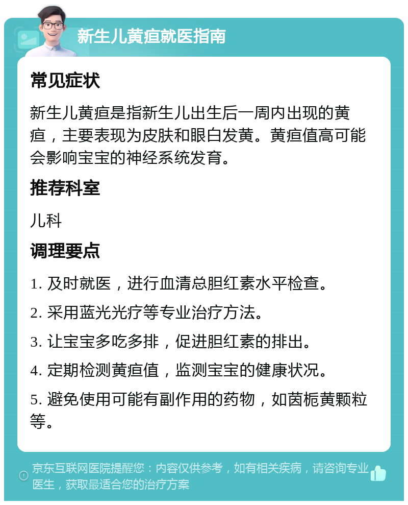 新生儿黄疸就医指南 常见症状 新生儿黄疸是指新生儿出生后一周内出现的黄疸，主要表现为皮肤和眼白发黄。黄疸值高可能会影响宝宝的神经系统发育。 推荐科室 儿科 调理要点 1. 及时就医，进行血清总胆红素水平检查。 2. 采用蓝光光疗等专业治疗方法。 3. 让宝宝多吃多排，促进胆红素的排出。 4. 定期检测黄疸值，监测宝宝的健康状况。 5. 避免使用可能有副作用的药物，如茵栀黄颗粒等。