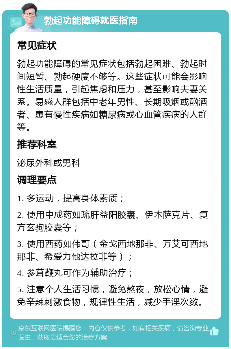 勃起功能障碍就医指南 常见症状 勃起功能障碍的常见症状包括勃起困难、勃起时间短暂、勃起硬度不够等。这些症状可能会影响性生活质量，引起焦虑和压力，甚至影响夫妻关系。易感人群包括中老年男性、长期吸烟或酗酒者、患有慢性疾病如糖尿病或心血管疾病的人群等。 推荐科室 泌尿外科或男科 调理要点 1. 多运动，提高身体素质； 2. 使用中成药如疏肝益阳胶囊、伊木萨克片、复方玄驹胶囊等； 3. 使用西药如伟哥（金戈西地那非、万艾可西地那非、希爱力他达拉非等）； 4. 参茸鞭丸可作为辅助治疗； 5. 注意个人生活习惯，避免熬夜，放松心情，避免辛辣刺激食物，规律性生活，减少手淫次数。