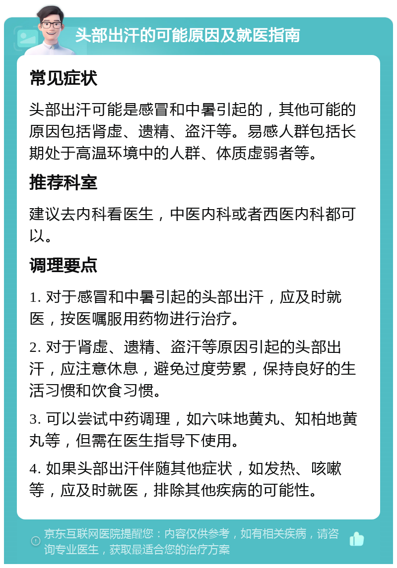 头部出汗的可能原因及就医指南 常见症状 头部出汗可能是感冒和中暑引起的，其他可能的原因包括肾虚、遗精、盗汗等。易感人群包括长期处于高温环境中的人群、体质虚弱者等。 推荐科室 建议去内科看医生，中医内科或者西医内科都可以。 调理要点 1. 对于感冒和中暑引起的头部出汗，应及时就医，按医嘱服用药物进行治疗。 2. 对于肾虚、遗精、盗汗等原因引起的头部出汗，应注意休息，避免过度劳累，保持良好的生活习惯和饮食习惯。 3. 可以尝试中药调理，如六味地黄丸、知柏地黄丸等，但需在医生指导下使用。 4. 如果头部出汗伴随其他症状，如发热、咳嗽等，应及时就医，排除其他疾病的可能性。