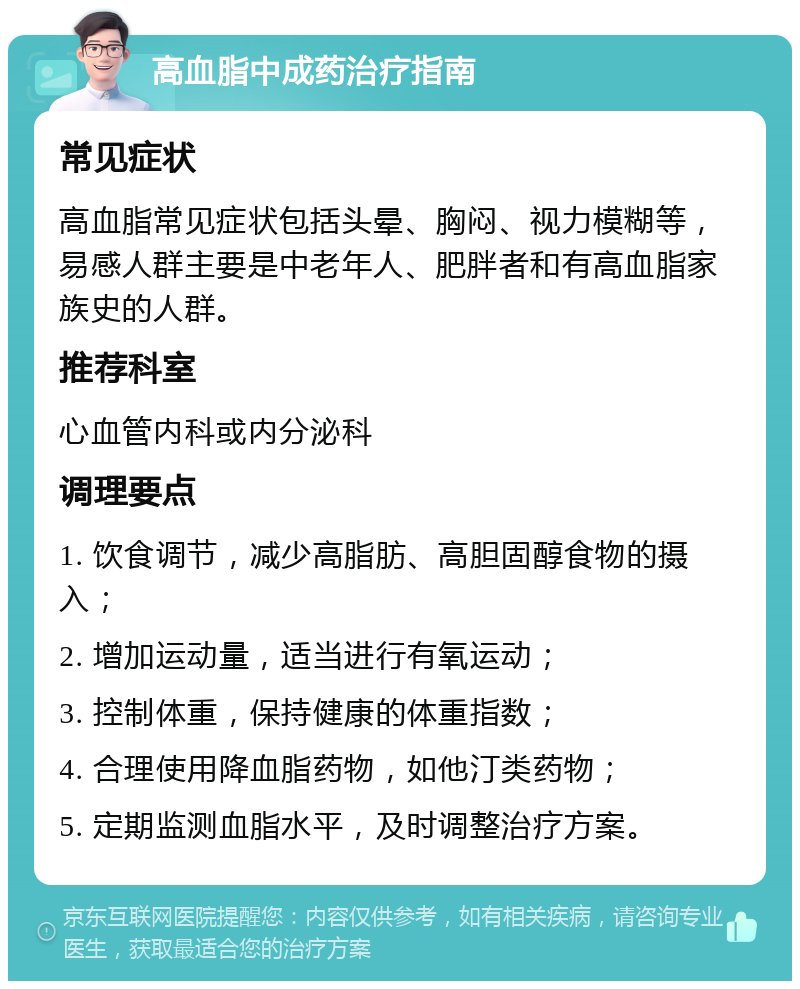 高血脂中成药治疗指南 常见症状 高血脂常见症状包括头晕、胸闷、视力模糊等，易感人群主要是中老年人、肥胖者和有高血脂家族史的人群。 推荐科室 心血管内科或内分泌科 调理要点 1. 饮食调节，减少高脂肪、高胆固醇食物的摄入； 2. 增加运动量，适当进行有氧运动； 3. 控制体重，保持健康的体重指数； 4. 合理使用降血脂药物，如他汀类药物； 5. 定期监测血脂水平，及时调整治疗方案。