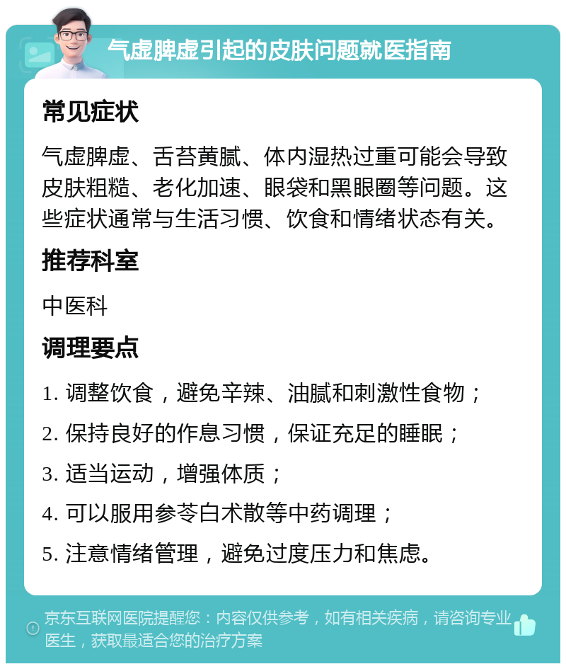 气虚脾虚引起的皮肤问题就医指南 常见症状 气虚脾虚、舌苔黄腻、体内湿热过重可能会导致皮肤粗糙、老化加速、眼袋和黑眼圈等问题。这些症状通常与生活习惯、饮食和情绪状态有关。 推荐科室 中医科 调理要点 1. 调整饮食，避免辛辣、油腻和刺激性食物； 2. 保持良好的作息习惯，保证充足的睡眠； 3. 适当运动，增强体质； 4. 可以服用参苓白术散等中药调理； 5. 注意情绪管理，避免过度压力和焦虑。