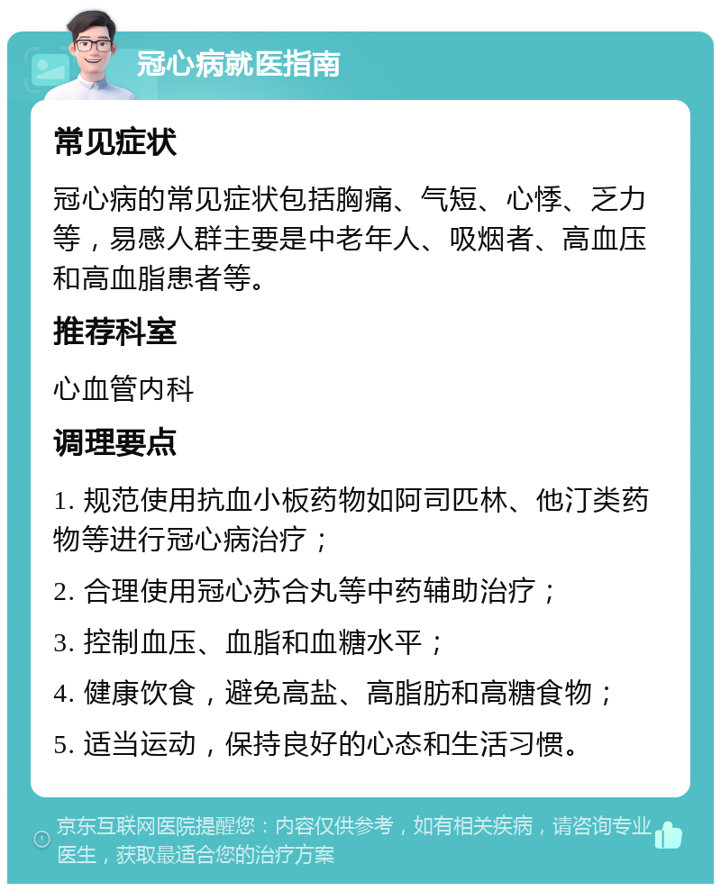 冠心病就医指南 常见症状 冠心病的常见症状包括胸痛、气短、心悸、乏力等，易感人群主要是中老年人、吸烟者、高血压和高血脂患者等。 推荐科室 心血管内科 调理要点 1. 规范使用抗血小板药物如阿司匹林、他汀类药物等进行冠心病治疗； 2. 合理使用冠心苏合丸等中药辅助治疗； 3. 控制血压、血脂和血糖水平； 4. 健康饮食，避免高盐、高脂肪和高糖食物； 5. 适当运动，保持良好的心态和生活习惯。