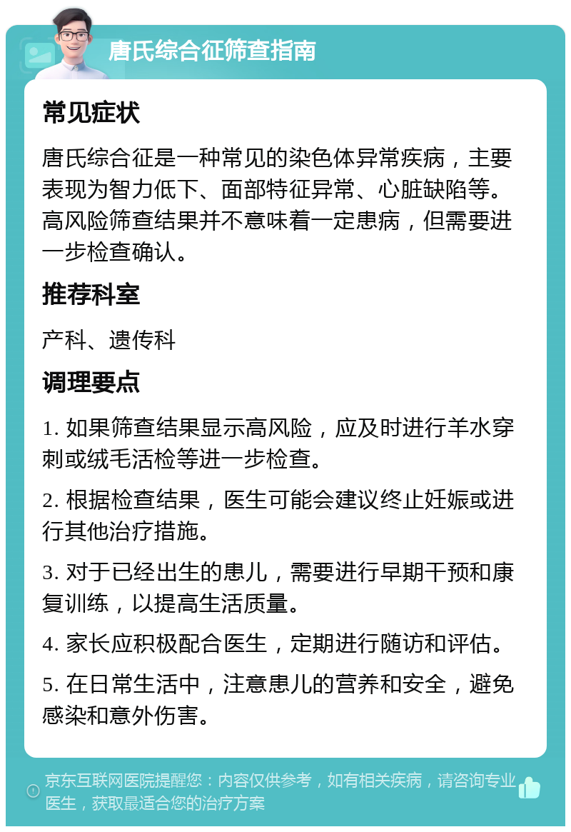 唐氏综合征筛查指南 常见症状 唐氏综合征是一种常见的染色体异常疾病，主要表现为智力低下、面部特征异常、心脏缺陷等。高风险筛查结果并不意味着一定患病，但需要进一步检查确认。 推荐科室 产科、遗传科 调理要点 1. 如果筛查结果显示高风险，应及时进行羊水穿刺或绒毛活检等进一步检查。 2. 根据检查结果，医生可能会建议终止妊娠或进行其他治疗措施。 3. 对于已经出生的患儿，需要进行早期干预和康复训练，以提高生活质量。 4. 家长应积极配合医生，定期进行随访和评估。 5. 在日常生活中，注意患儿的营养和安全，避免感染和意外伤害。