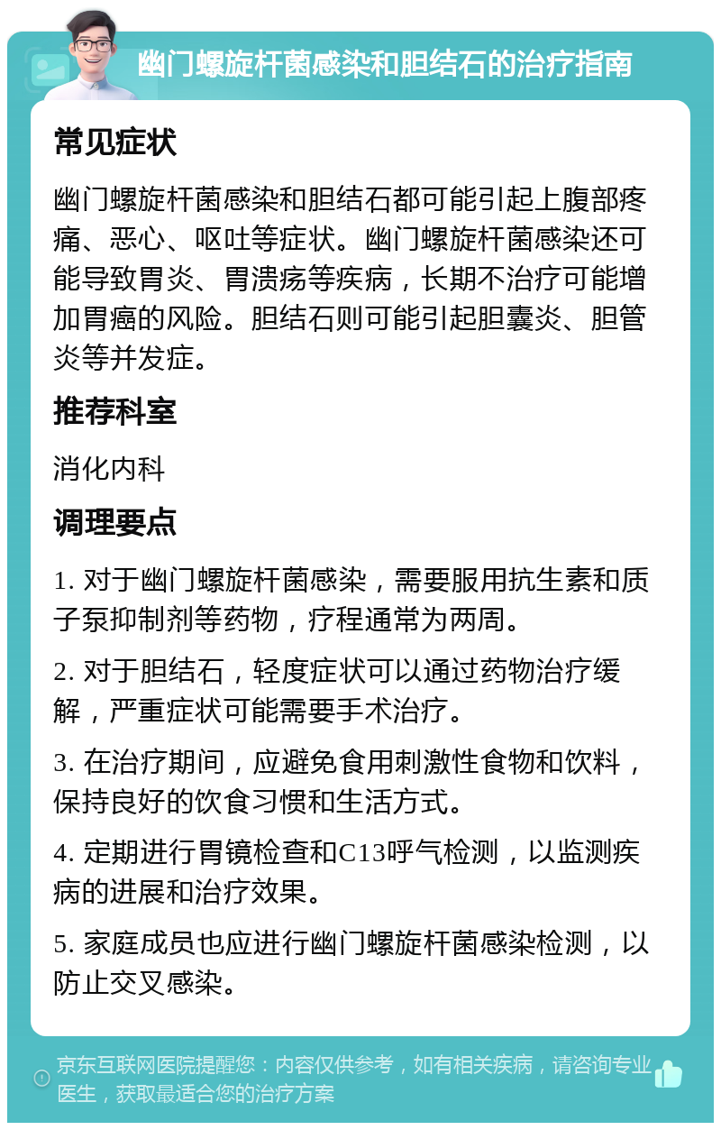 幽门螺旋杆菌感染和胆结石的治疗指南 常见症状 幽门螺旋杆菌感染和胆结石都可能引起上腹部疼痛、恶心、呕吐等症状。幽门螺旋杆菌感染还可能导致胃炎、胃溃疡等疾病，长期不治疗可能增加胃癌的风险。胆结石则可能引起胆囊炎、胆管炎等并发症。 推荐科室 消化内科 调理要点 1. 对于幽门螺旋杆菌感染，需要服用抗生素和质子泵抑制剂等药物，疗程通常为两周。 2. 对于胆结石，轻度症状可以通过药物治疗缓解，严重症状可能需要手术治疗。 3. 在治疗期间，应避免食用刺激性食物和饮料，保持良好的饮食习惯和生活方式。 4. 定期进行胃镜检查和C13呼气检测，以监测疾病的进展和治疗效果。 5. 家庭成员也应进行幽门螺旋杆菌感染检测，以防止交叉感染。