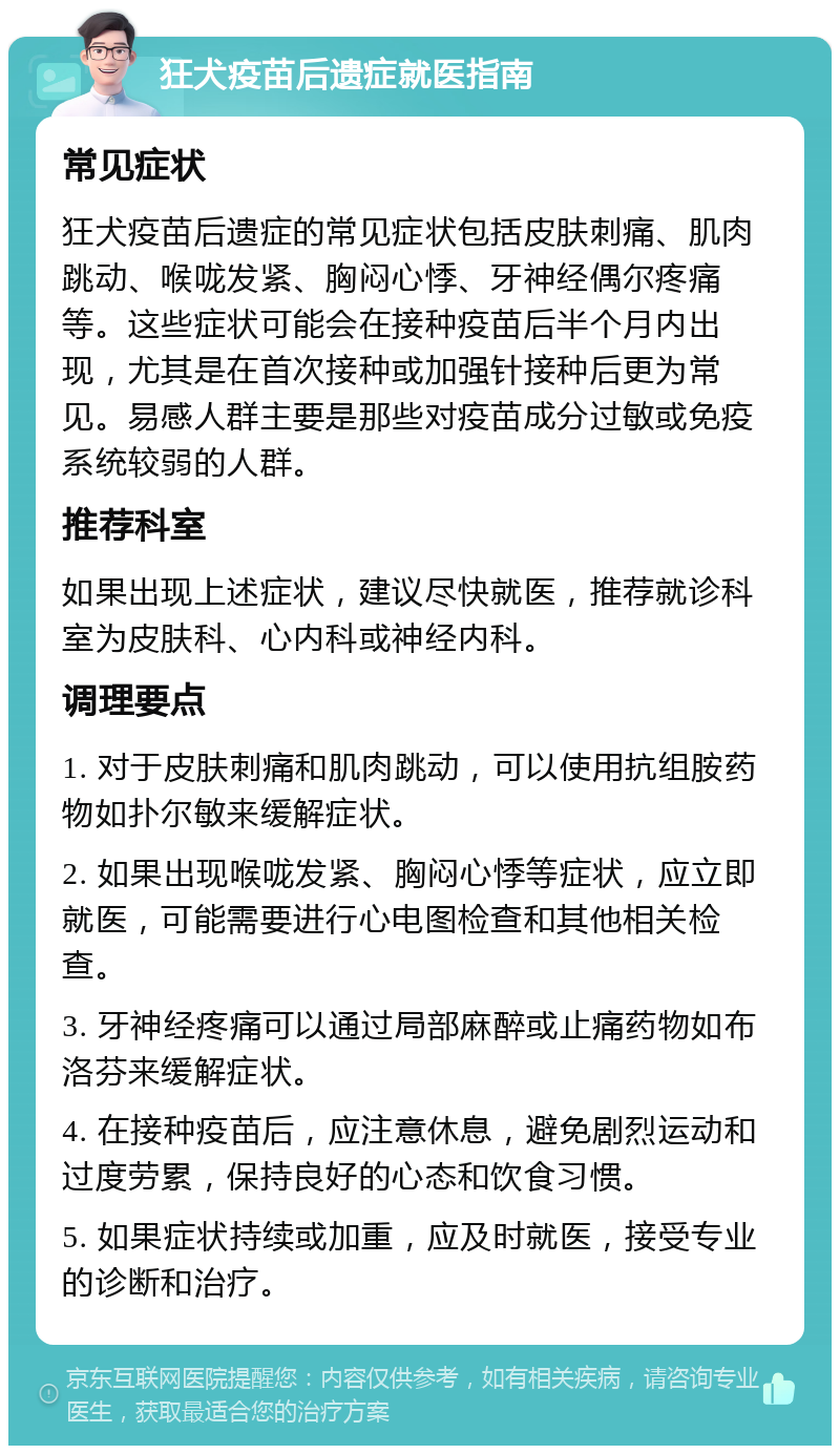 狂犬疫苗后遗症就医指南 常见症状 狂犬疫苗后遗症的常见症状包括皮肤刺痛、肌肉跳动、喉咙发紧、胸闷心悸、牙神经偶尔疼痛等。这些症状可能会在接种疫苗后半个月内出现，尤其是在首次接种或加强针接种后更为常见。易感人群主要是那些对疫苗成分过敏或免疫系统较弱的人群。 推荐科室 如果出现上述症状，建议尽快就医，推荐就诊科室为皮肤科、心内科或神经内科。 调理要点 1. 对于皮肤刺痛和肌肉跳动，可以使用抗组胺药物如扑尔敏来缓解症状。 2. 如果出现喉咙发紧、胸闷心悸等症状，应立即就医，可能需要进行心电图检查和其他相关检查。 3. 牙神经疼痛可以通过局部麻醉或止痛药物如布洛芬来缓解症状。 4. 在接种疫苗后，应注意休息，避免剧烈运动和过度劳累，保持良好的心态和饮食习惯。 5. 如果症状持续或加重，应及时就医，接受专业的诊断和治疗。