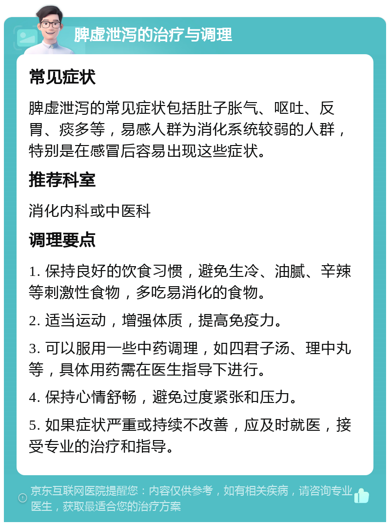 脾虚泄泻的治疗与调理 常见症状 脾虚泄泻的常见症状包括肚子胀气、呕吐、反胃、痰多等，易感人群为消化系统较弱的人群，特别是在感冒后容易出现这些症状。 推荐科室 消化内科或中医科 调理要点 1. 保持良好的饮食习惯，避免生冷、油腻、辛辣等刺激性食物，多吃易消化的食物。 2. 适当运动，增强体质，提高免疫力。 3. 可以服用一些中药调理，如四君子汤、理中丸等，具体用药需在医生指导下进行。 4. 保持心情舒畅，避免过度紧张和压力。 5. 如果症状严重或持续不改善，应及时就医，接受专业的治疗和指导。