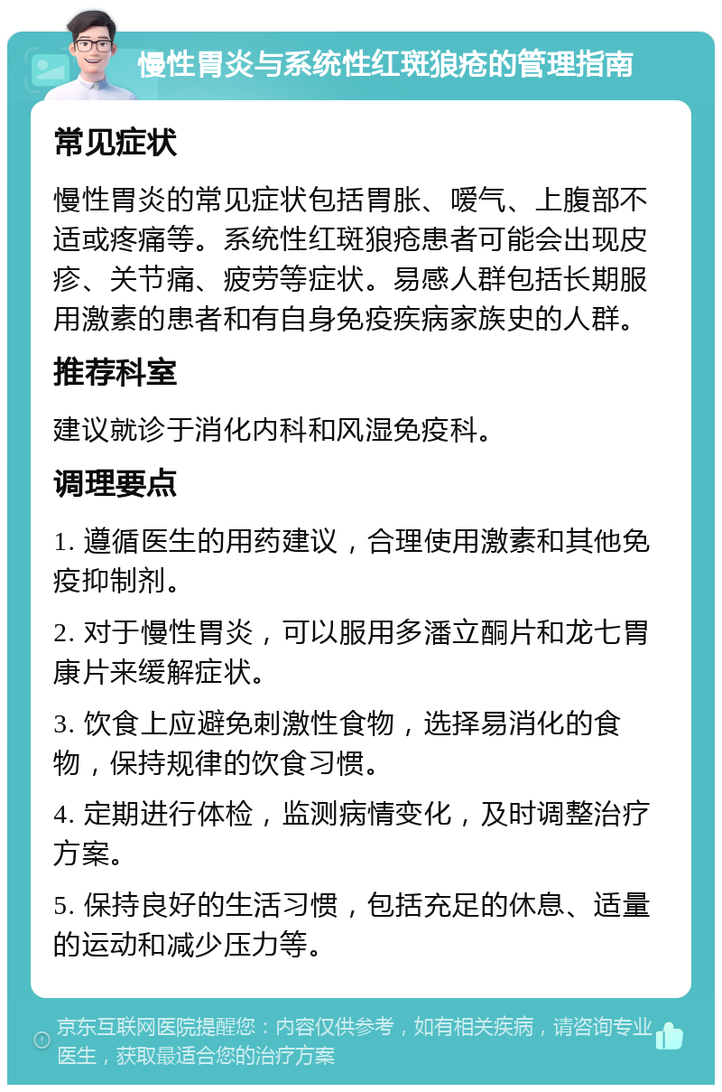 慢性胃炎与系统性红斑狼疮的管理指南 常见症状 慢性胃炎的常见症状包括胃胀、嗳气、上腹部不适或疼痛等。系统性红斑狼疮患者可能会出现皮疹、关节痛、疲劳等症状。易感人群包括长期服用激素的患者和有自身免疫疾病家族史的人群。 推荐科室 建议就诊于消化内科和风湿免疫科。 调理要点 1. 遵循医生的用药建议，合理使用激素和其他免疫抑制剂。 2. 对于慢性胃炎，可以服用多潘立酮片和龙七胃康片来缓解症状。 3. 饮食上应避免刺激性食物，选择易消化的食物，保持规律的饮食习惯。 4. 定期进行体检，监测病情变化，及时调整治疗方案。 5. 保持良好的生活习惯，包括充足的休息、适量的运动和减少压力等。