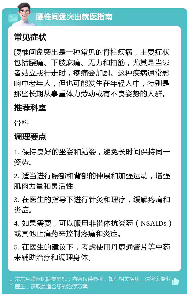 腰椎间盘突出就医指南 常见症状 腰椎间盘突出是一种常见的脊柱疾病，主要症状包括腰痛、下肢麻痛、无力和抽筋，尤其是当患者站立或行走时，疼痛会加剧。这种疾病通常影响中老年人，但也可能发生在年轻人中，特别是那些长期从事重体力劳动或有不良姿势的人群。 推荐科室 骨科 调理要点 1. 保持良好的坐姿和站姿，避免长时间保持同一姿势。 2. 适当进行腰部和背部的伸展和加强运动，增强肌肉力量和灵活性。 3. 在医生的指导下进行针灸和理疗，缓解疼痛和炎症。 4. 如果需要，可以服用非甾体抗炎药（NSAIDs）或其他止痛药来控制疼痛和炎症。 5. 在医生的建议下，考虑使用丹鹿通督片等中药来辅助治疗和调理身体。