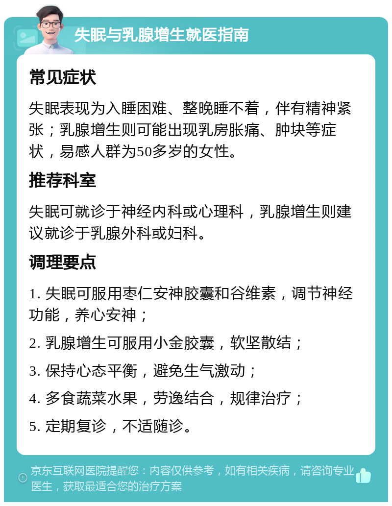 失眠与乳腺增生就医指南 常见症状 失眠表现为入睡困难、整晚睡不着，伴有精神紧张；乳腺增生则可能出现乳房胀痛、肿块等症状，易感人群为50多岁的女性。 推荐科室 失眠可就诊于神经内科或心理科，乳腺增生则建议就诊于乳腺外科或妇科。 调理要点 1. 失眠可服用枣仁安神胶囊和谷维素，调节神经功能，养心安神； 2. 乳腺增生可服用小金胶囊，软坚散结； 3. 保持心态平衡，避免生气激动； 4. 多食蔬菜水果，劳逸结合，规律治疗； 5. 定期复诊，不适随诊。