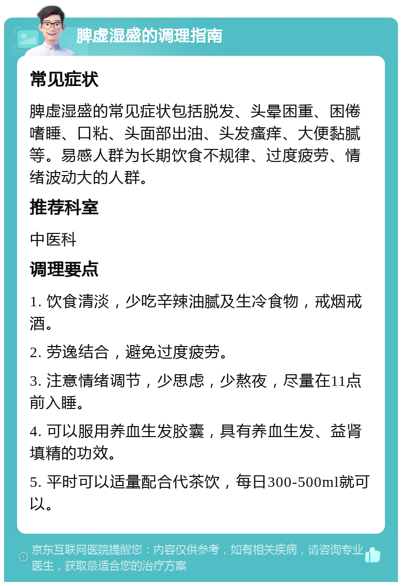 脾虚湿盛的调理指南 常见症状 脾虚湿盛的常见症状包括脱发、头晕困重、困倦嗜睡、口粘、头面部出油、头发瘙痒、大便黏腻等。易感人群为长期饮食不规律、过度疲劳、情绪波动大的人群。 推荐科室 中医科 调理要点 1. 饮食清淡，少吃辛辣油腻及生冷食物，戒烟戒酒。 2. 劳逸结合，避免过度疲劳。 3. 注意情绪调节，少思虑，少熬夜，尽量在11点前入睡。 4. 可以服用养血生发胶囊，具有养血生发、益肾填精的功效。 5. 平时可以适量配合代茶饮，每日300-500ml就可以。